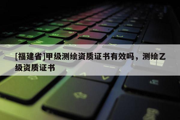 [福建省]甲級測繪資質證書有效嗎，測繪乙級資質證書