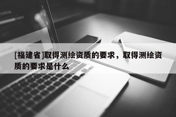 [福建省]取得測(cè)繪資質(zhì)的要求，取得測(cè)繪資質(zhì)的要求是什么