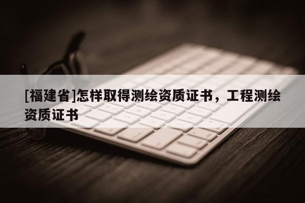 [福建省]怎樣取得測繪資質(zhì)證書，工程測繪資質(zhì)證書