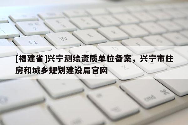 [福建省]興寧測(cè)繪資質(zhì)單位備案，興寧市住房和城鄉(xiāng)規(guī)劃建設(shè)局官網(wǎng)