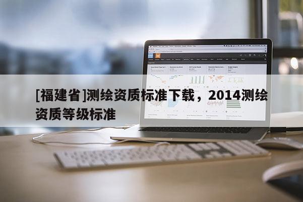 [福建省]測(cè)繪資質(zhì)標(biāo)準(zhǔn)下載，2014測(cè)繪資質(zhì)等級(jí)標(biāo)準(zhǔn)