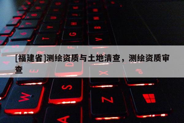 [福建省]測繪資質(zhì)與土地清查，測繪資質(zhì)審查