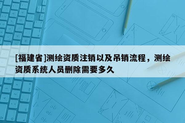 [福建省]測(cè)繪資質(zhì)注銷以及吊銷流程，測(cè)繪資質(zhì)系統(tǒng)人員刪除需要多久