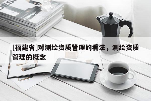 [福建省]對測繪資質(zhì)管理的看法，測繪資質(zhì)管理的概念
