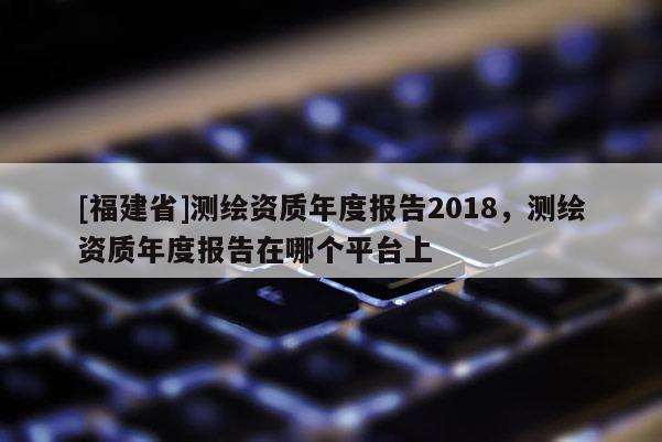[福建省]測(cè)繪資質(zhì)年度報(bào)告2018，測(cè)繪資質(zhì)年度報(bào)告在哪個(gè)平臺(tái)上