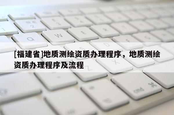 [福建省]地質(zhì)測繪資質(zhì)辦理程序，地質(zhì)測繪資質(zhì)辦理程序及流程