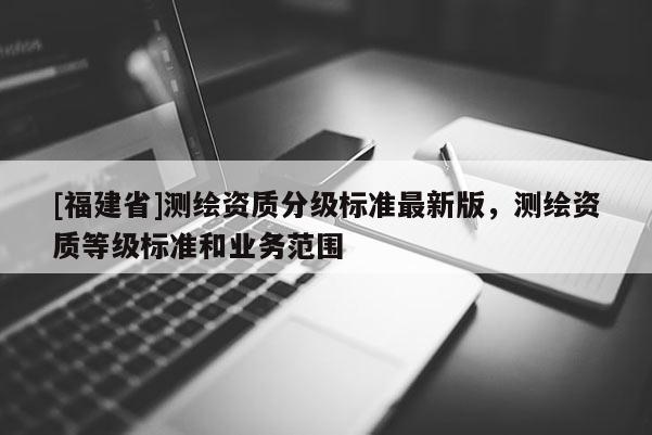 [福建省]測繪資質(zhì)分級標(biāo)準(zhǔn)最新版，測繪資質(zhì)等級標(biāo)準(zhǔn)和業(yè)務(wù)范圍