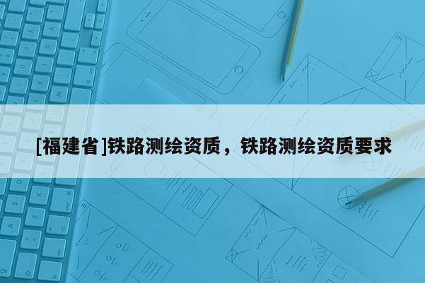 [福建省]鐵路測繪資質(zhì)，鐵路測繪資質(zhì)要求