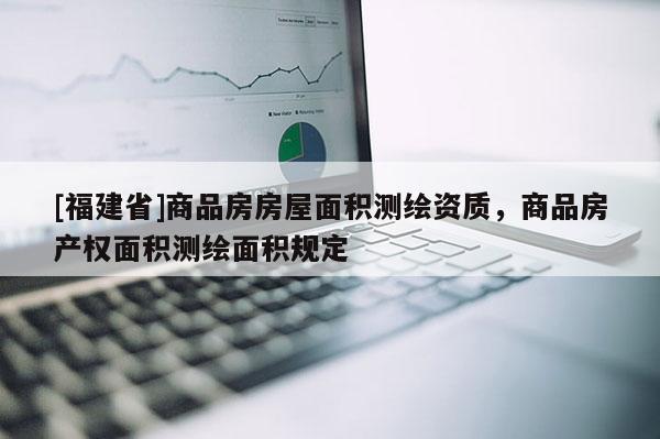 [福建省]商品房房屋面積測繪資質(zhì)，商品房產(chǎn)權(quán)面積測繪面積規(guī)定