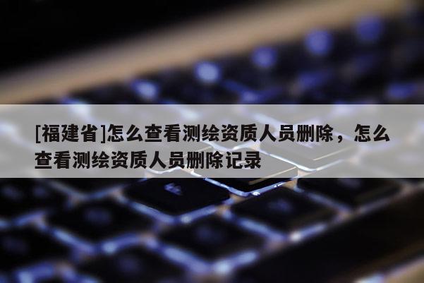 [福建省]怎么查看測(cè)繪資質(zhì)人員刪除，怎么查看測(cè)繪資質(zhì)人員刪除記錄