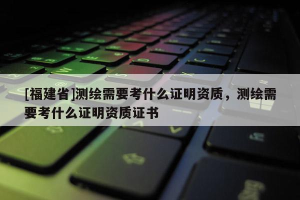 [福建省]測(cè)繪需要考什么證明資質(zhì)，測(cè)繪需要考什么證明資質(zhì)證書(shū)