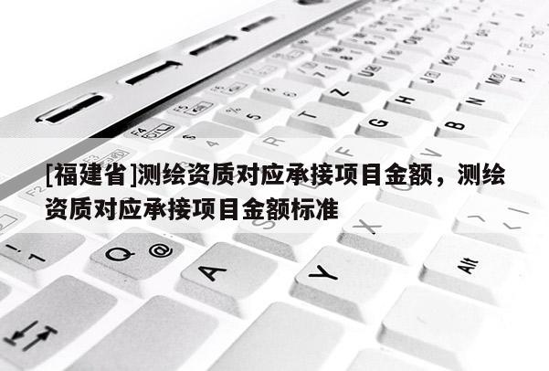 [福建省]測(cè)繪資質(zhì)對(duì)應(yīng)承接項(xiàng)目金額，測(cè)繪資質(zhì)對(duì)應(yīng)承接項(xiàng)目金額標(biāo)準(zhǔn)