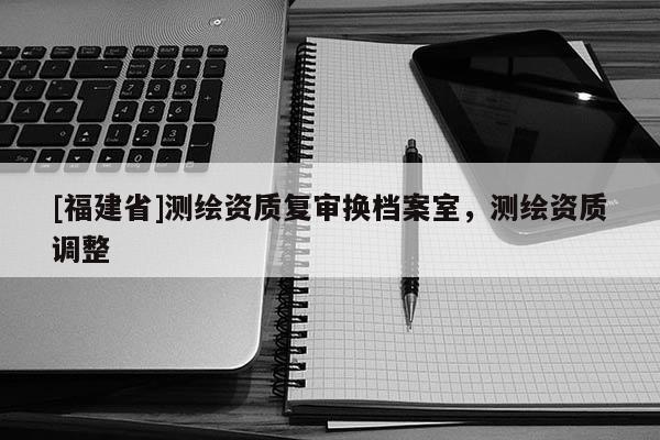 [福建省]測(cè)繪資質(zhì)復(fù)審換檔案室，測(cè)繪資質(zhì)調(diào)整