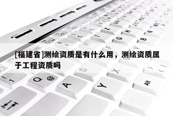 [福建省]測繪資質(zhì)是有什么用，測繪資質(zhì)屬于工程資質(zhì)嗎