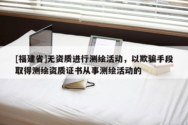 [福建省]無資質(zhì)進(jìn)行測(cè)繪活動(dòng)，以欺騙手段取得測(cè)繪資質(zhì)證書從事測(cè)繪活動(dòng)的