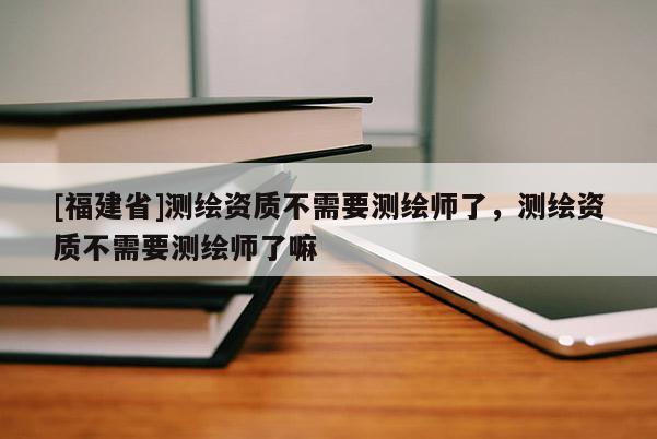 [福建省]測(cè)繪資質(zhì)不需要測(cè)繪師了，測(cè)繪資質(zhì)不需要測(cè)繪師了嘛