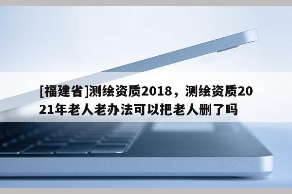 [福建省]測(cè)繪資質(zhì)2018，測(cè)繪資質(zhì)2021年老人老辦法可以把老人刪了嗎