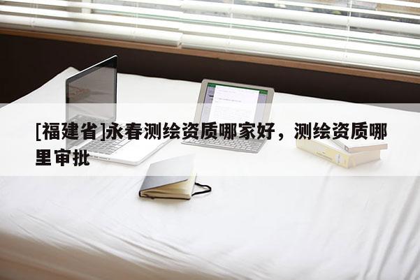 [福建省]永春測繪資質哪家好，測繪資質哪里審批