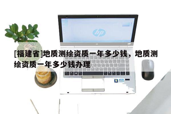 [福建省]地質(zhì)測(cè)繪資質(zhì)一年多少錢，地質(zhì)測(cè)繪資質(zhì)一年多少錢辦理