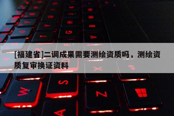 [福建省]二調(diào)成果需要測(cè)繪資質(zhì)嗎，測(cè)繪資質(zhì)復(fù)審換證資料