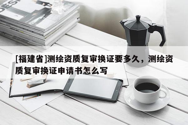 [福建省]測繪資質(zhì)復(fù)審換證要多久，測繪資質(zhì)復(fù)審換證申請書怎么寫