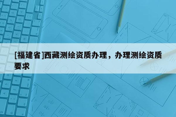 [福建省]西藏測繪資質(zhì)辦理，辦理測繪資質(zhì)要求
