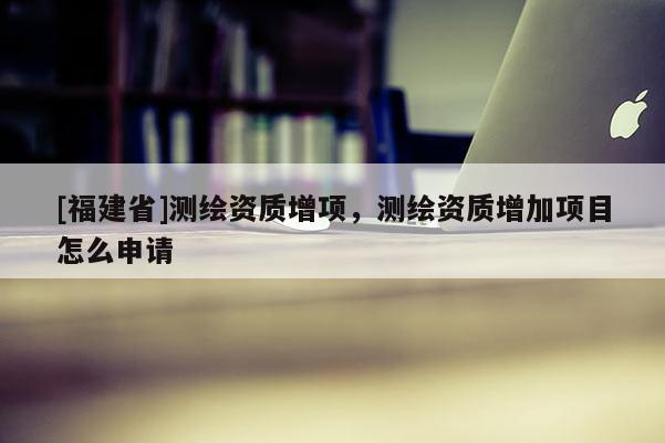 [福建省]測(cè)繪資質(zhì)增項(xiàng)，測(cè)繪資質(zhì)增加項(xiàng)目怎么申請(qǐng)