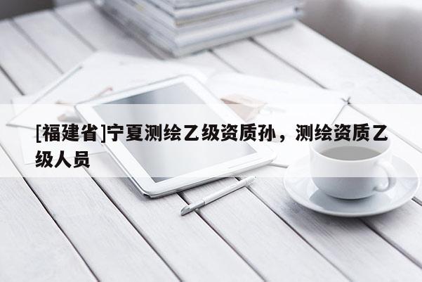 [福建省]寧夏測(cè)繪乙級(jí)資質(zhì)孫，測(cè)繪資質(zhì)乙級(jí)人員
