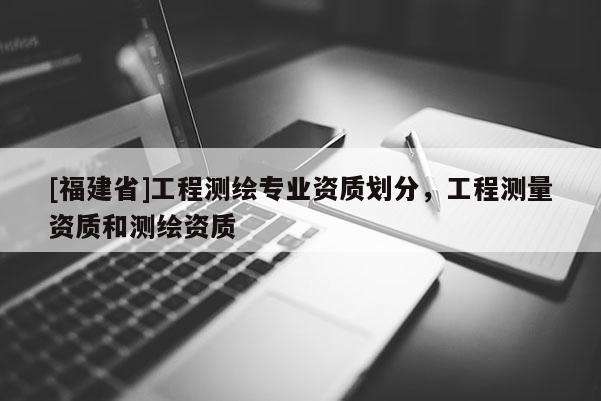 [福建省]工程測(cè)繪專(zhuān)業(yè)資質(zhì)劃分，工程測(cè)量資質(zhì)和測(cè)繪資質(zhì)