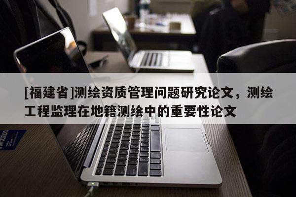 [福建省]測(cè)繪資質(zhì)管理問(wèn)題研究論文，測(cè)繪工程監(jiān)理在地籍測(cè)繪中的重要性論文