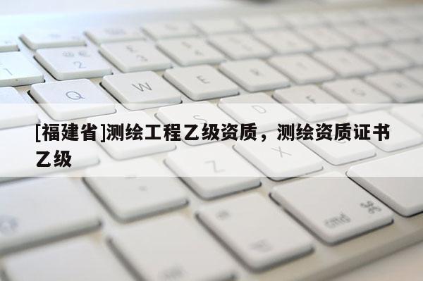[福建省]測(cè)繪工程乙級(jí)資質(zhì)，測(cè)繪資質(zhì)證書(shū)乙級(jí)