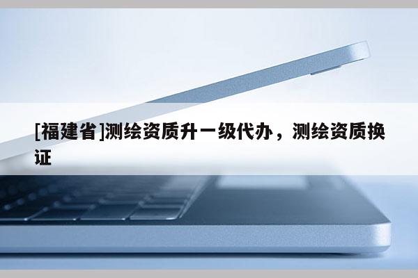 [福建省]測(cè)繪資質(zhì)升一級(jí)代辦，測(cè)繪資質(zhì)換證