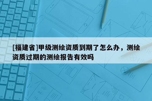 [福建省]甲級測繪資質(zhì)到期了怎么辦，測繪資質(zhì)過期的測繪報告有效嗎