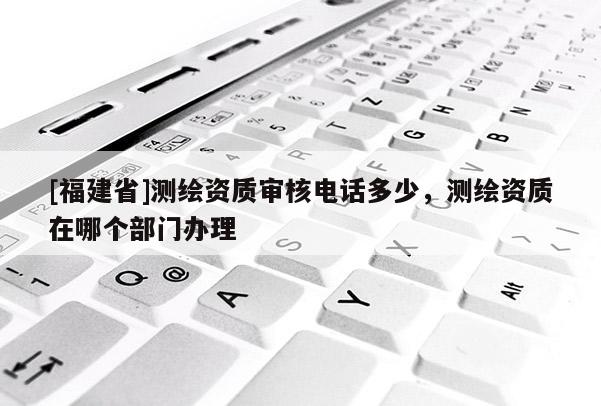 [福建省]測(cè)繪資質(zhì)審核電話多少，測(cè)繪資質(zhì)在哪個(gè)部門辦理