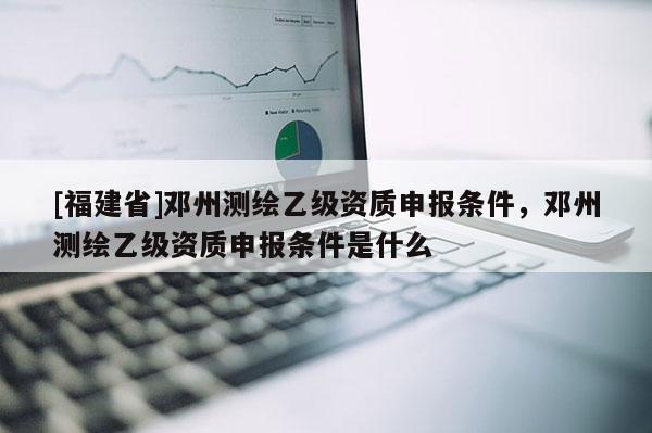 [福建省]鄧州測繪乙級資質(zhì)申報條件，鄧州測繪乙級資質(zhì)申報條件是什么