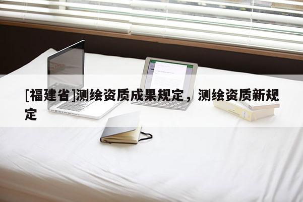 [福建省]測繪資質(zhì)成果規(guī)定，測繪資質(zhì)新規(guī)定