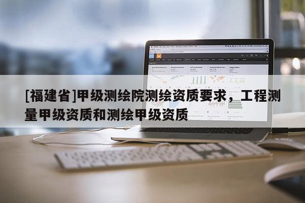 [福建省]甲級測繪院測繪資質(zhì)要求，工程測量甲級資質(zhì)和測繪甲級資質(zhì)