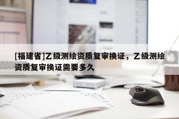[福建省]乙級測繪資質(zhì)復(fù)審換證，乙級測繪資質(zhì)復(fù)審換證需要多久