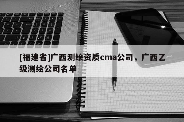 [福建省]廣西測(cè)繪資質(zhì)cma公司，廣西乙級(jí)測(cè)繪公司名單