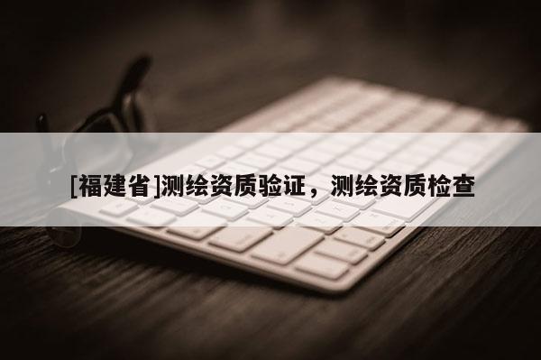 [福建省]測(cè)繪資質(zhì)驗(yàn)證，測(cè)繪資質(zhì)檢查