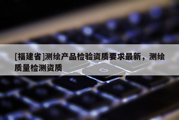 [福建省]測繪產(chǎn)品檢驗資質(zhì)要求最新，測繪質(zhì)量檢測資質(zhì)