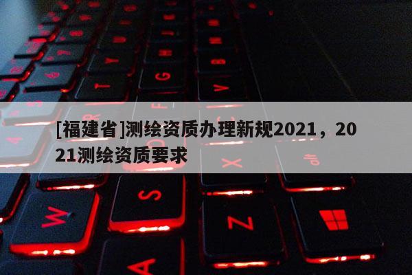 [福建省]測(cè)繪資質(zhì)辦理新規(guī)2021，2021測(cè)繪資質(zhì)要求