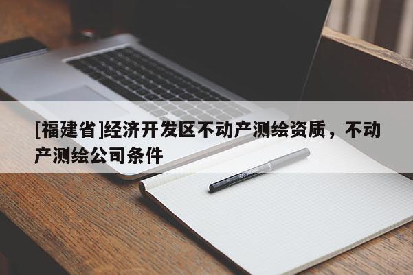 [福建省]經(jīng)濟開發(fā)區(qū)不動產(chǎn)測繪資質(zhì)，不動產(chǎn)測繪公司條件