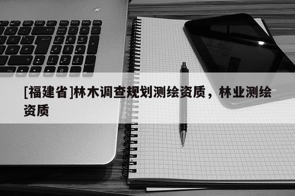 [福建省]林木調(diào)查規(guī)劃測(cè)繪資質(zhì)，林業(yè)測(cè)繪資質(zhì)