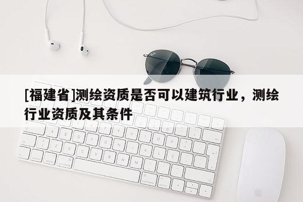 [福建省]測(cè)繪資質(zhì)是否可以建筑行業(yè)，測(cè)繪行業(yè)資質(zhì)及其條件