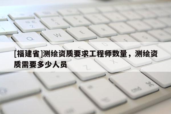 [福建省]測繪資質(zhì)要求工程師數(shù)量，測繪資質(zhì)需要多少人員