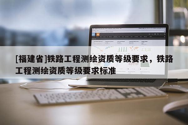 [福建省]鐵路工程測繪資質(zhì)等級要求，鐵路工程測繪資質(zhì)等級要求標準