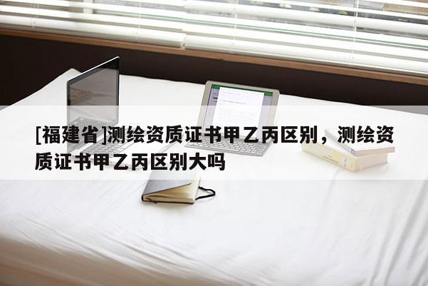[福建省]測繪資質(zhì)證書甲乙丙區(qū)別，測繪資質(zhì)證書甲乙丙區(qū)別大嗎