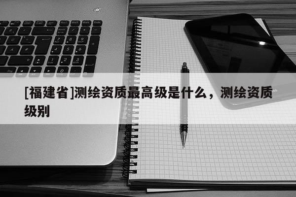 [福建省]測(cè)繪資質(zhì)最高級(jí)是什么，測(cè)繪資質(zhì)級(jí)別