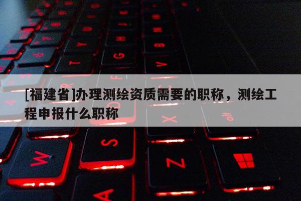 [福建省]辦理測繪資質(zhì)需要的職稱，測繪工程申報什么職稱